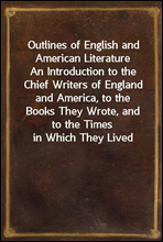 Outlines of English and American LiteratureAn Introduction to the Chief Writers of England and America, to the Books They Wrote, and to the Times in Which They Lived