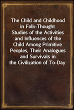 The Child and Childhood in Folk-ThoughtStudies of the Activities and Influences of the Child Among Primitive Peoples, Their Analogues and Survivals in the Civilization of To-Day